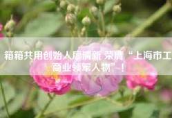 箱箱共用创始人廖清新 荣膺“上海市工商业领军人物”！