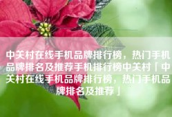 中关村在线手机品牌排行榜，热门手机品牌排名及推荐手机排行榜中关村「中关村在线手机品牌排行榜，热门手机品牌排名及推荐」