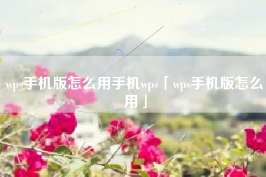 wps手机版怎么用手机wps「wps手机版怎么用」